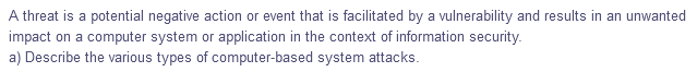 A threat is a potential negative action or event that is facilitated by a vulnerability and results in an unwanted
impact on a computer system or application in the context of information security.
a) Describe the various types of computer-based system attacks.
