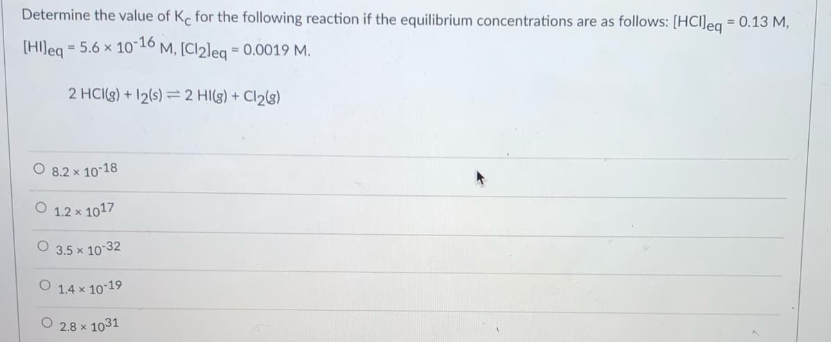 Determine the value of K for the following reaction if the equilibrium concentrations are as follows: [HCl]eg = 0.13 M,
[HI]eq *
= 5.6 x 1010 M, [Cl2leg = 0.0019 M.
%3D
2 HCI(g) + 12(s) =2 HI(g) + Cl2(g)
O 8.2 x 10-18
O 1.2 x 1017
3.5 x 10-32
1.4 x 10-19
2.8 x 1031
