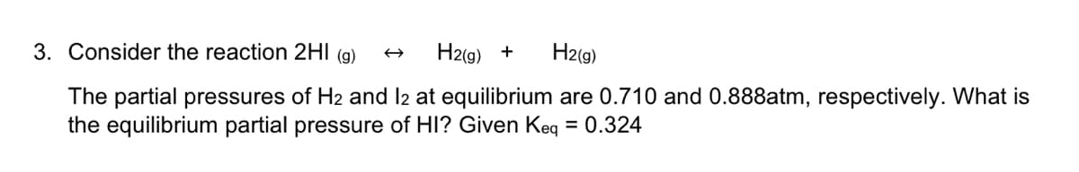 3. Consider the reaction 2HI (g)
H2(g) +
H2(g)
The partial pressures of H2 and l2 at equilibrium are 0.710 and 0.888atm, respectively. What is
the equilibrium partial pressure of HI? Given Keq = 0.324
