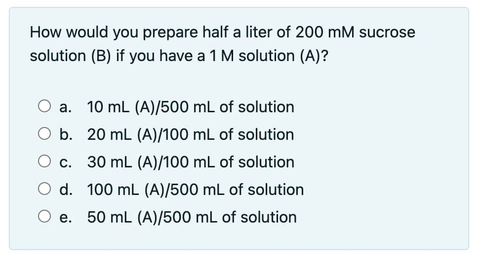 How would you prepare half a liter of 200 mM sucrose
solution (B) if you have a 1 M solution (A)?
a.
10 mL (A)/500 mL of solution
C.
b. 20 mL (A)/100 mL of solution
30 mL (A)/100 mL of solution
d. 100 mL (A)/500 mL of solution
50 mL (A)/500 mL of solution
e.