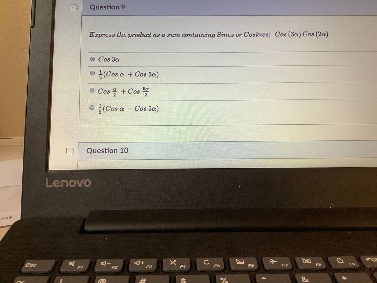 Question 9
Express the product as a sum containing Sines or Cosines; Cos (3a) Cos (2a)
Cos 3a
(Cos a + Cos 5a)
O Cos 을 + Cos
5a
●
글 (Cos a
Cos 5a)
Question 10
Lenovo
848
AI
F2
Esc
F3
F4
F5
F6
F7
F8
F9
F1
%23
%
