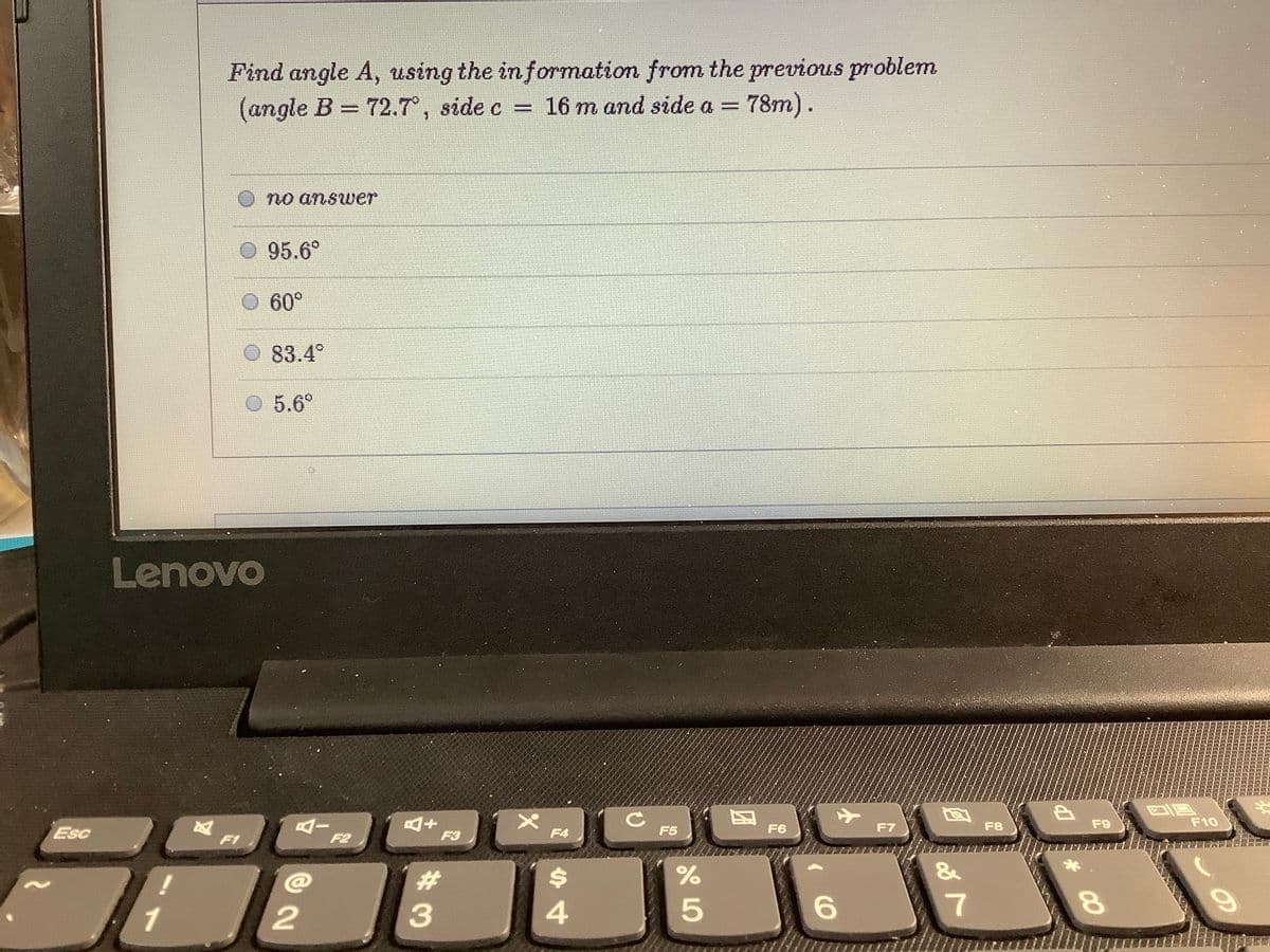 Find angle A, using the in formation from the previous problem
(angle B = 72.7°, side c =
16 m and side a =
78m).
no answer
O 95.6°
60°
83.4°
5.6°
Lenovo
F6
F7
F8
F9
F10
Esc
F3
F4
F5
F1
F2
%23
%$4
&
1
2
6.
7
00
