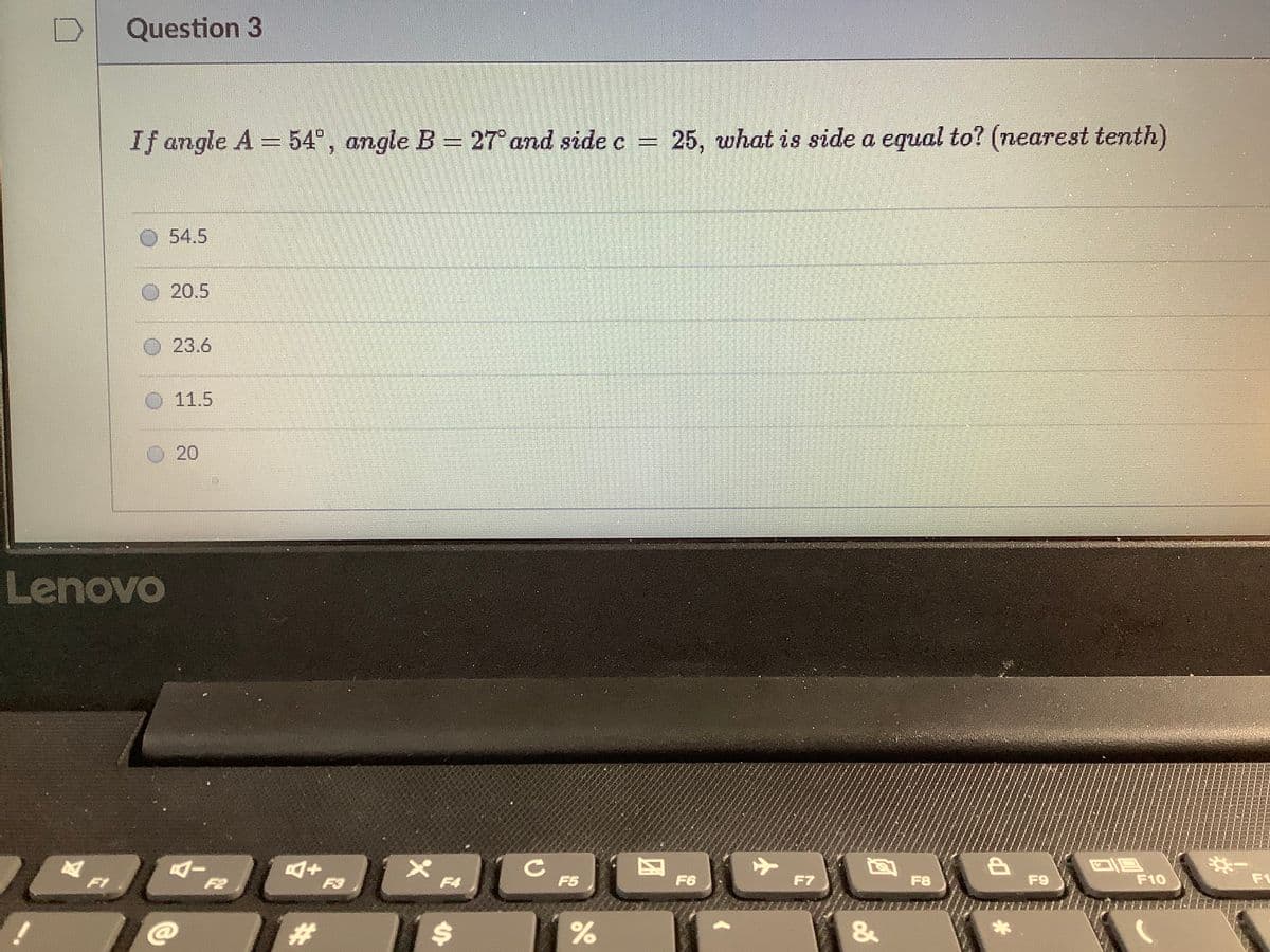 Question 3
If angle A 54°, angle B = 27° and side c = 25, what is side a equal to? (nearest tenth)
54.5
20.5
23.6
O 11.5
20
Lenovo
F1
F2
F3
F4
F5
F6
F7
F8
F9
F10
F1
%23
%24
林
