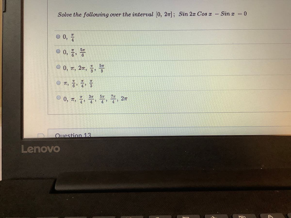 Solve the following over the interval [0, 2T|; Sin 2x CoS I - Sin x =0
%3D
O 0,
00, 증, 똥
6.
© 0, T, 2r, 7,
3.
3
6 4
3.
57
0, T, 7
至,2m
4 4
Ouestion 13
Lenovo
