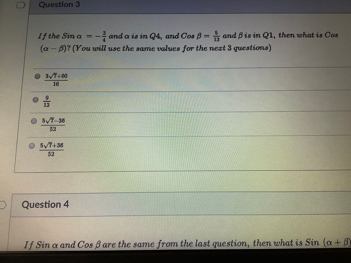 Question 3
If the Sin a
and a is in Q4, and Cos B = and Bis in Q1, then wwhat is Cos
%3D
13
(a - B)? (You will use the same values for the next 3 questioTns)
SVT+60
16
6.
13
O5/7-36
52
O5V7+36
52
Question 4
If Sin a and Cos B are the same from the last questiom, then what is Sin (a + 8)
