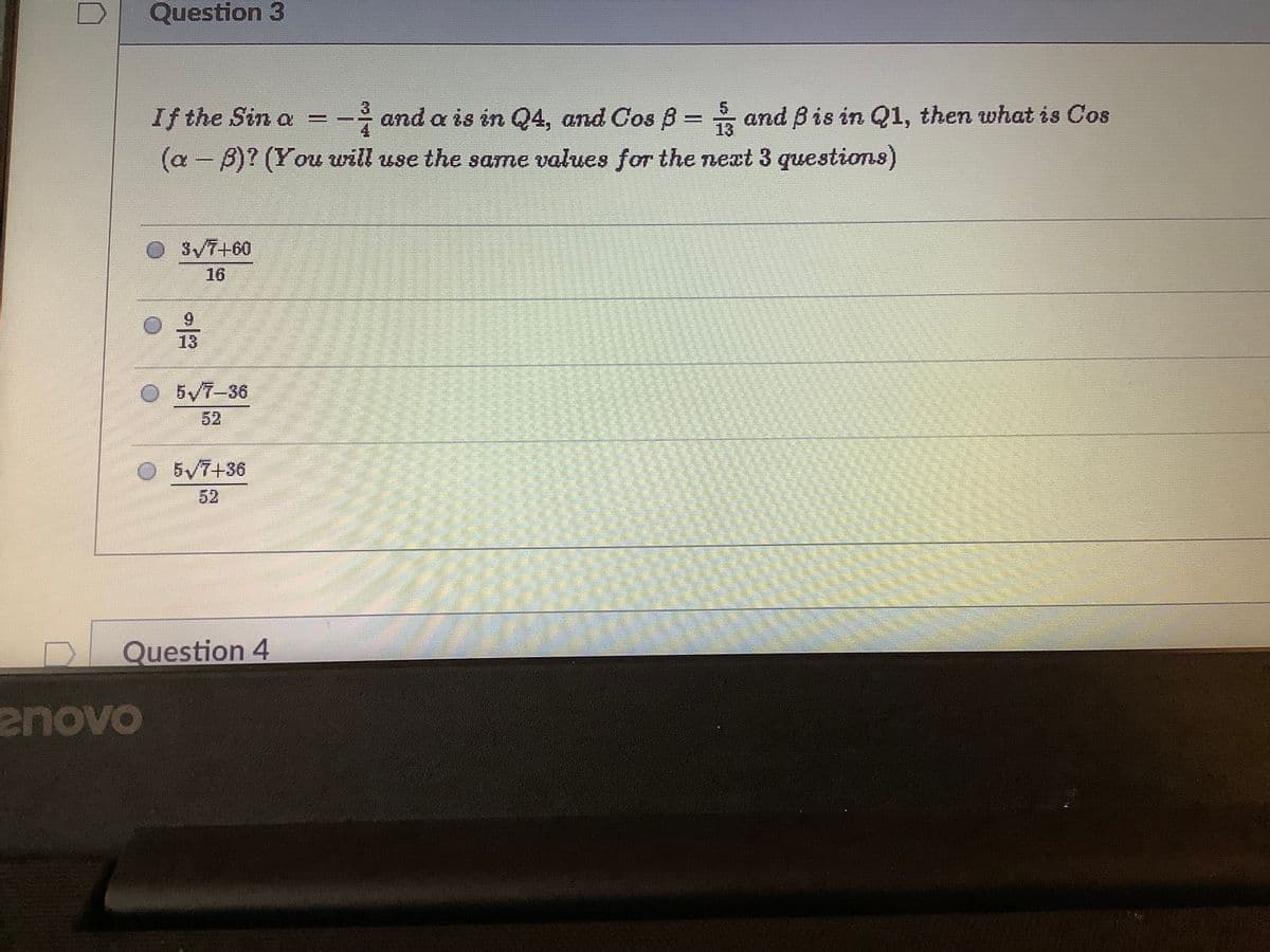 Question 3
If the Sin a
- and a is in Q4, and Cos B = and Bis in Q1, then what is Cos
13
(a - B)? (You will use the same values for the next 3 questions)
SV7+60
16
9.
13
5/7-36
52
5/7+36
52
Question 4
enovo
