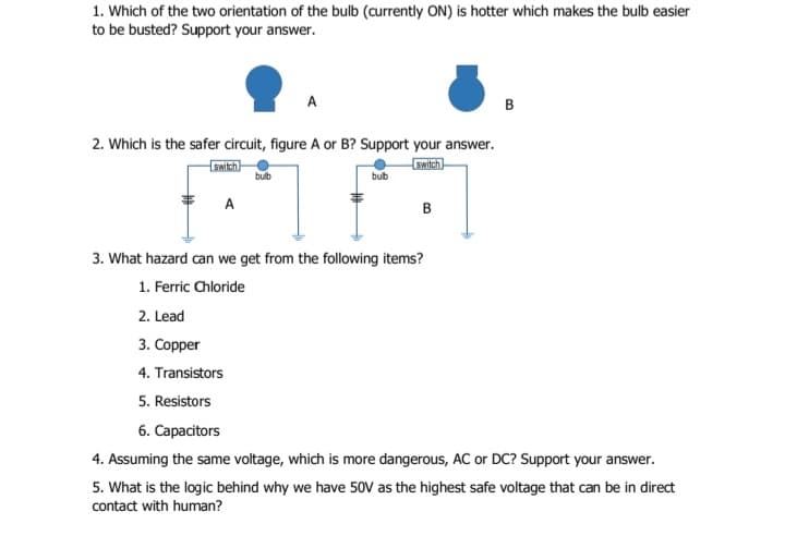 1. Which of the two orientation of the bulb (currently ON) is hotter which makes the bulb easier
to be busted? Support your answer.
A
B
2. Which is the safer circuit, figure A or B? Support your answer.
switch
bulb
switch
bub
A
B
3. What hazard can we get from the following items?
1. Ferric Chloride
2. Lead
3. Copper
4. Transistors
5. Resistors
6. Capacitors
4. Assuming the same voltage, which is more dangerous, AC or DC? Support your answer.
5. What is the logic behind why we have 50V as the highest safe voltage that can be in direct
contact with human?
