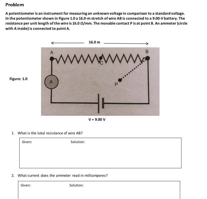 Problem
A potentiometer is an instrument for measuring an unknown voltage in comparison to a standard voltage.
In the potentiometer shown in Figure 1.0 a 16.0-m stretch of wire AB is connected to a 9.00-V battery. The
resistance per unit length of the wire is 16.0 0/mm. The movable contact P is at point B. An ammeter (circle
with A inside) is connected to point A.
16.0 m
A
B
www
Figure: 1.0
V = 9.00 V
1. What is the total resistance of wire AB?
Given:
Solution:
2. What current does the ammeter read in milliamperes?
Given:
Solution:
