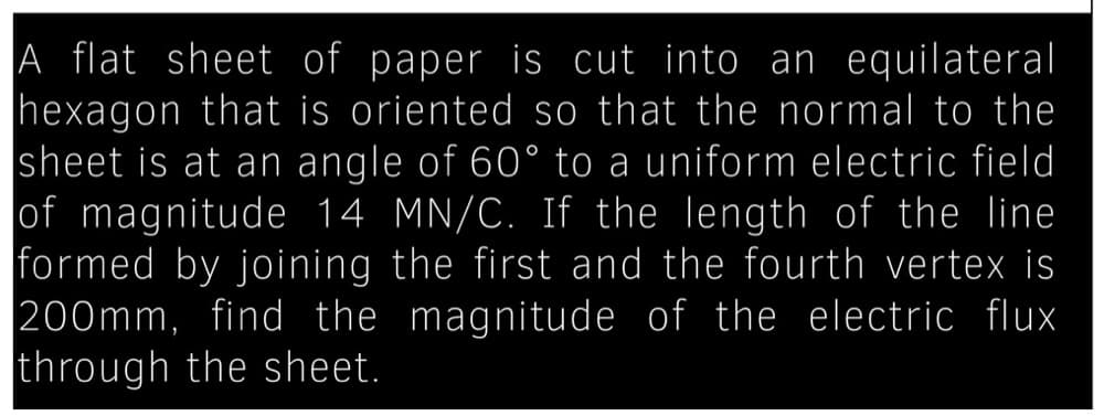 A flat sheet of paper is cut into an equilateral
hexagon that is oriented so that the normal to the
sheet is at an angle of 60° to a uniform electric field
of magnitude 14 MN/C. If the length of the line
formed by joining the first and the fourth vertex is
200mm, find the magnitude of the electric flux
through the sheet.
