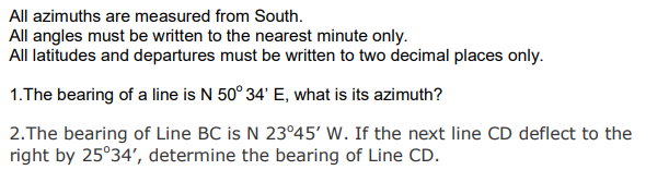 All azimuths are measured from South.
All angles must be written to the nearest minute only.
All latitudes and departures must be written to two decimal places only.
1.The bearing of a line is N 50° 34' E, what is its azimuth?
2.The bearing of Line BC is N 23°45' W. If the next line CD deflect to the
right by 25°34', determine the bearing of Line CD.
