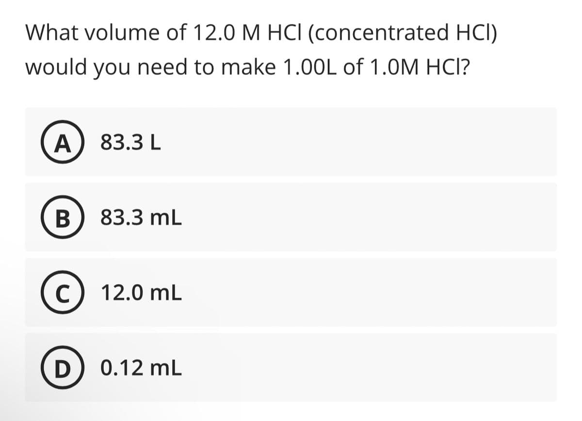 What volume of 12.0 M HCI (concentrated HCI)
would you need to make 1.00L of 1.0M HCI?
A
B
C
83.3 L
83.3 mL
12.0 mL
D) 0.12 mL