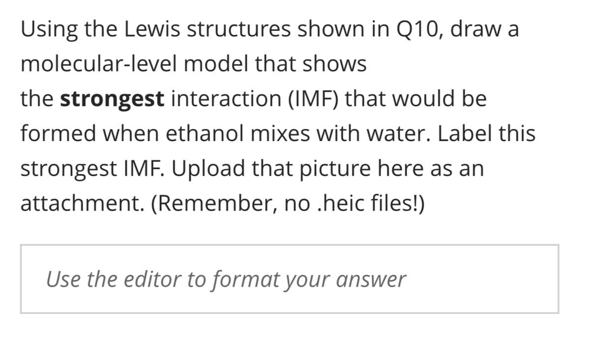 Using the Lewis structures shown in Q10, draw a
molecular-level model that shows
the strongest interaction (IMF) that would be
formed when ethanol mixes with water. Label this
strongest IMF. Upload that picture here as an
attachment. (Remember, no .heic files!)
Use the editor to format your answer