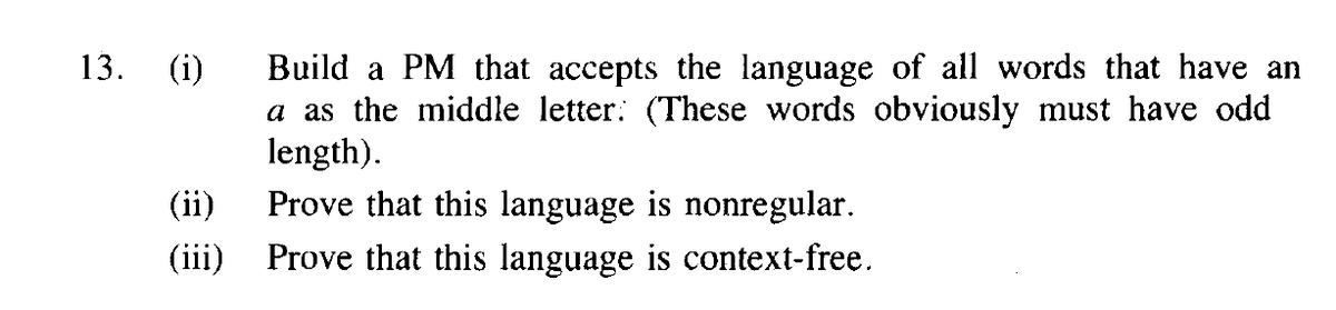 Build a PM that accepts the language of all words that have an
a as the middle letter: (These words obviously must have odd
length).
Prove that this language is nonregular.
13.
(i)
(ii)
(iii) Prove that this language is context-free.
