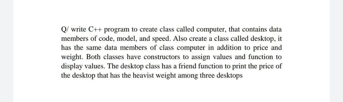 Q/ write C++ program to create class called computer, that contains data
members of code, model, and speed. Also create a class called desktop, it
has the same data members of class computer in addition to price and
weight. Both classes have constructors to assign values and function to
display values. The desktop class has a friend function to print the price of
the desktop that has the heavist weight among three desktops
