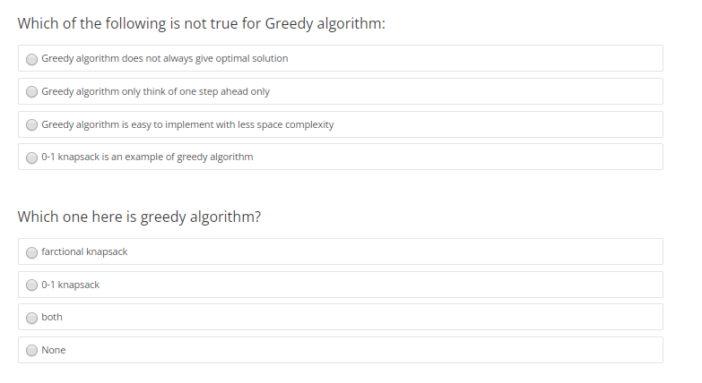 Which of the following is not true for Greedy algorithm:
Greedy algorithm does not always give optimal solution
Greedy algorithm only think of one step ahead only
Greedy algorithm is easy to implement with less space complexity
0-1 knapsack is an example of greedy algorithm
Which one here is greedy algorithm?
farctional knapsack
0-1 knapsack
both
None
