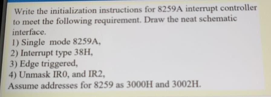 Write the initialization instructions for 8259A interrupt controller
to meet the following requirement. Draw the neat schematic
interface.
1) Single mode 8259A,
2) Interrupt type 38H,
3) Edge triggered,
4) Unmask IR0, and IR2,
Assume addresses for 8259 as 3000H and 3002H.
