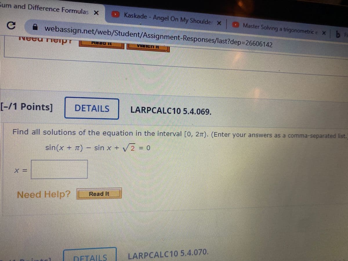 Sum and Difference Formulas X
Kaskade - Angel On My Shoulde X Master Solving a trigonometric e Xb Fi
A webassign.net/web/Student/Assignment-Responses/last?dep%3D26606142
[-/1 Points]
DETAILS
LARPCALC10 5.4.069.
Find all solutions of the equation in the interval [0, 2m). (Enter your answers as a comma-separated list.)
sin(x+7)
sin x + V2 = o
Need Help?
Read it
DETAILS
LARPCALC10 5.4.070.
