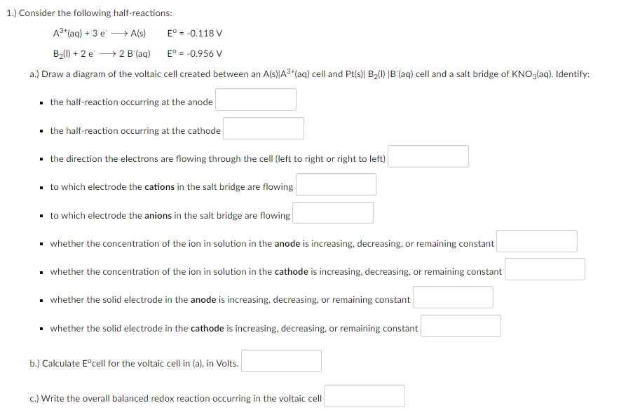 1.) Consider the following half-reactions:
A3+(aq) + 3 e - A(s)
E° = -0.118 V
B2(1) + 2 e → 2 B'(aq)
E° = -0.956 V
a.) Draw a diagram of the voltaic cell created between an A(s)|A3*(aq) cell and Pt(s)| B2(1) |B'(aq) cell and a salt bridge of KNO3(aq). Identify:
· the half-reaction occurring at the anode
• the half-reaction occurring at the cathode
• the direction the electrons are flowing through the cell (left to right or right to left)
. to which electrode the cations in the salt bridge are flowing
· to which electrode the anions in the salt bridge are flowing
• whether the concentration of the ion in solution in the anode is increasing, decreasing, or remaining constant
• whether the concentration of the ion in solution in the cathode is increasing, decreasing, or remaining constant
• whether the solid electrode in the anode is increasing, decreasing, or remaining constant
whether the solid electrode in the cathode is increasing, decreasing, or remaining constant
b.) Calculate E°cell for the voltaic cell in (a), in Volts.
c.) Write the overall balanced redox reaction occurring in the voltaic cell
