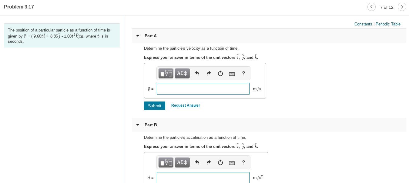 7 of 12
Problem 3.17
Constants | Periodic Table
The position of a particular particle as a function of time is
given by r = ( 9.60ti + 8.85j - 1.00t2 k)m, where t is in
Part A
seconds.
Determine the particle's velocity as a function of time.
Express your answer in terms of the unit vectors i, 3. and k.
Πν ΑΣφ
?
m/s
Request Answer
Submit
Part B
Determine the particle's acceleration as a function of time.
Express your answer in terms of the unit vectors i, j, and k.
ηνα ΑΣφ
m/s?
