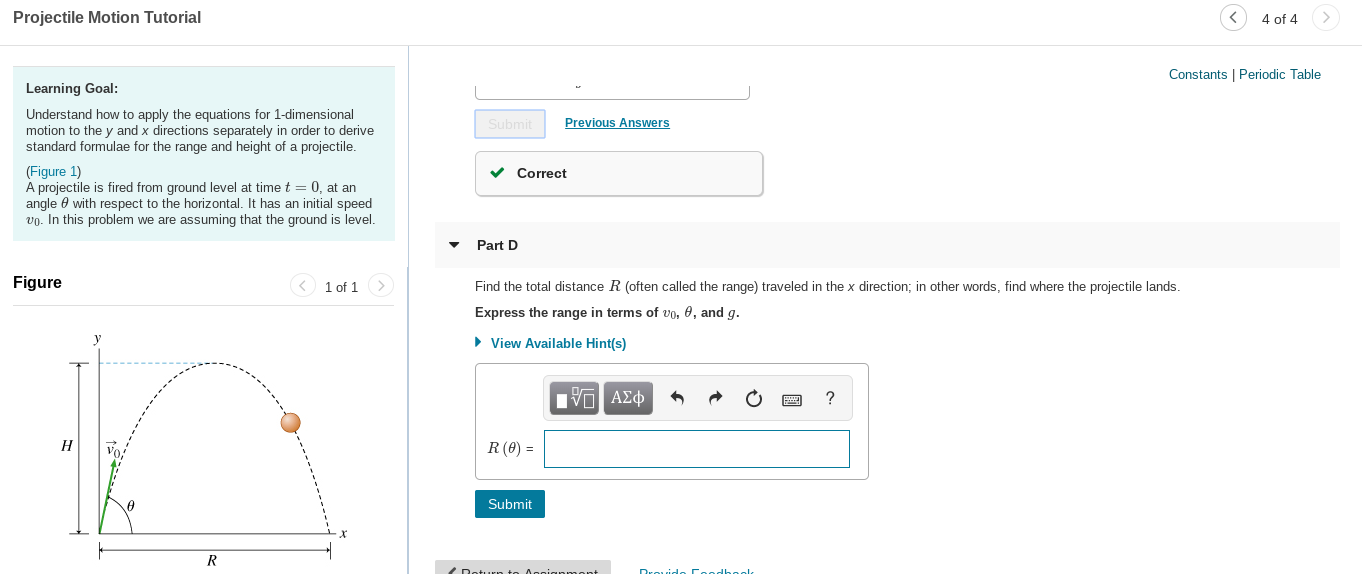 Projectile Motion Tutorial
4 of 4
Constants | Periodic Table
Learning Goal:
Understand how to apply the equations for 1-dimensional
motion to the y and x directions separately in order to derive
standard formulae for the range and height of a projectile.
Submit
Previous Answers
(Figure 1)
A projectile is fired from ground level at time t = 0, at an
angle e with respect to the horizontal. It has an initial speed
vo. In this problem we are assuming that the ground is level.
v Correct
Part D
Figure
1 of 1
>
Find the total distance R (often called the range) traveled in the x direction; in other words, find where the projectile lands.
Express the range in terms of vo, 0, and g.
• View Available Hint(s)
| να ΑΣφ
Н
R (0) =
Submit
Doturn to Assianm ent
Drovido Coodhagk
