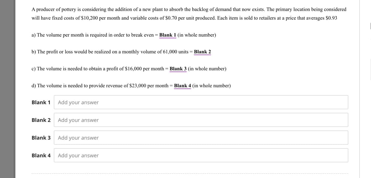 A producer of pottery is considering the addition of a new plant to absorb the backlog of demand that now exists. The primary location being considered
will have fixed costs of $10,200 per month and variable costs of $0.70 per unit produced. Each item is sold to retailers at a price that averages $0.93
a) The volume per month is required in order to break even = Blank 1 (in whole number)
b) The profit or loss would be realized on a monthly volume of 61,000 units = Blank 2
c) The volume is needed to obtain a profit of $16,000 per month = Blank 3 (in whole number)
d) The volume is needed to provide revenue of $23,000 per month = Blank 4 (in whole number)
Blank 1
Blank 2
Blank 3
Blank 4
Add your answer
Add your answer
Add your answer
Add your answer