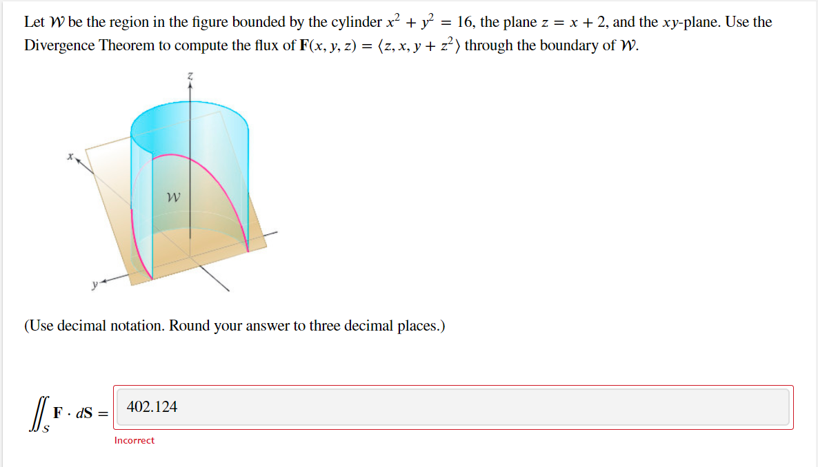 Let W be the region in the figure bounded by the cylinder x2 + y = 16, the plane z = x + 2, and the xy-plane. Use the
Divergence Theorem to compute the flux of F(x, y, z) = (z, x, y + z²) through the boundary of W.
(Use decimal notation. Round your answer to three decimal places.)
402.124
F. dS =
Incorrect
