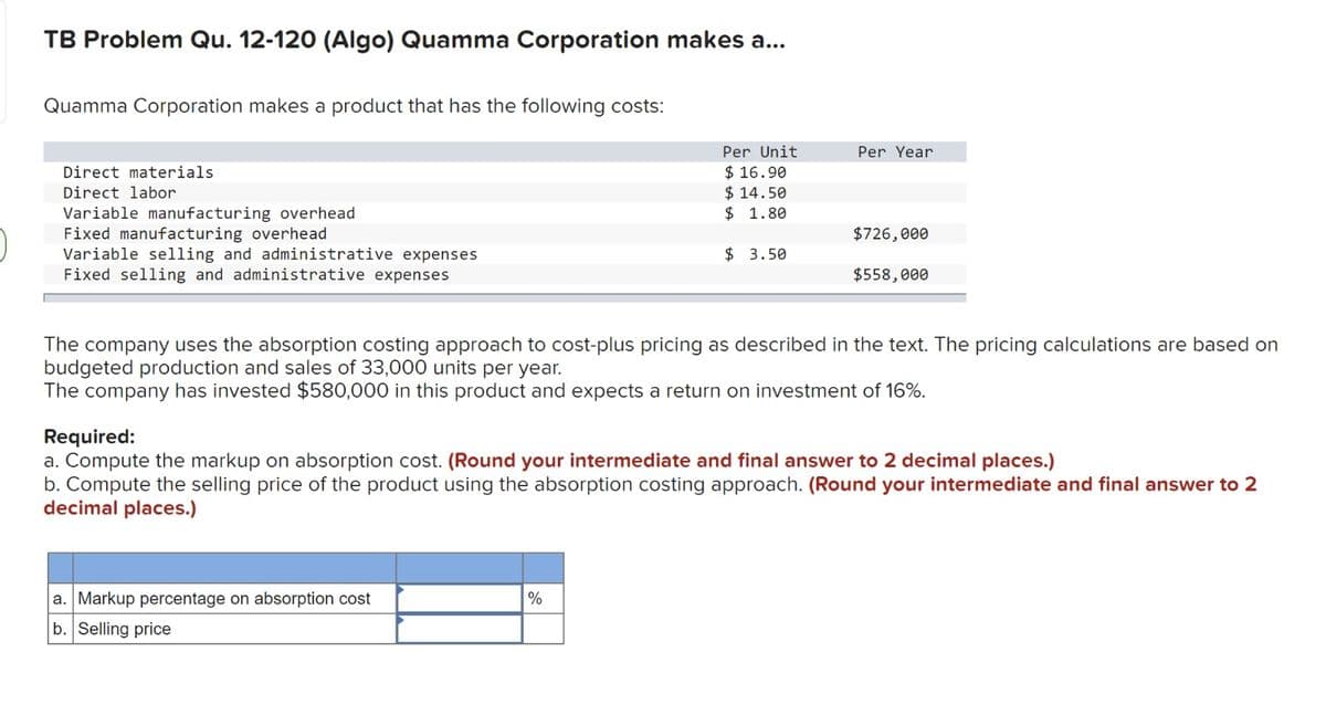 TB Problem Qu. 12-120 (Algo) Quamma Corporation makes a...
Quamma Corporation makes a product that has the following costs:
Direct materials
Direct labor
Variable manufacturing overhead
Fixed manufacturing overhead
Variable selling and administrative expenses
Fixed selling and administrative expenses
Per Unit
$16.90
$14.50
$ 1.80
$ 3.50
a. Markup percentage on absorption cost
b. Selling price
Per Year
%
$726,000
The company uses the absorption costing approach to cost-plus pricing as described in the text. The pricing calculations are based on
budgeted production and sales of 33,000 units per year.
The company has invested $580,000 in this product and expects a return on investment of 16%.
$558,000
Required:
a. Compute the markup on absorption cost. (Round your intermediate and final answer to 2 decimal places.)
b. Compute the selling price of the product using the absorption costing approach. (Round your intermediate and final answer to 2
decimal places.)