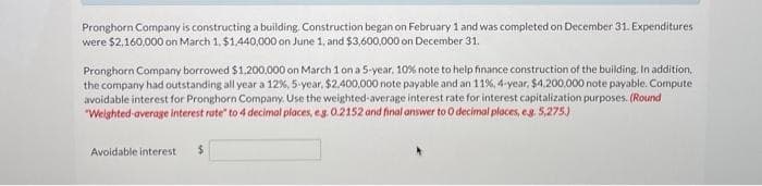 Pronghorn Company is constructing a building. Construction began on February 1 and was completed on December 31. Expenditures
were $2,160,000 on March 1, $1,440,000 on June 1, and $3,600,000 on December 31.
Pronghorn Company borrowed $1,200,000 on March 1 on a 5-year. 10 % note to help finance construction of the building. In addition,
the company had outstanding all year a 12%, 5-year, $2,400,000 note payable and an 11%, 4-year, $4,200,000 note payable. Compute
avoidable interest for Pronghorn Company. Use the weighted-average interest rate for interest capitalization purposes. (Round
"Weighted average interest rate" to 4 decimal places, eg. 0.2152 and final answer to 0 decimal places, eg. 5,275)
Avoidable interest