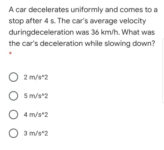 A car decelerates uniformly and comes to a
stop after 4 s. The car's average velocity
duringdeceleration was 36 km/h. What was
the car's deceleration while slowing down?
2 m/s^2
O 5 m/s^2
4 m/s^2
3 m/s^2
