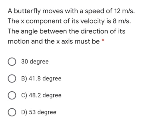 A butterfly moves with a speed of 12 m/s.
The x component of its velocity is 8 m/s.
The angle between the direction of its
motion and the x axis must be *
30 degree
B) 41.8 degree
C) 48.2 degree
D) 53 degree
