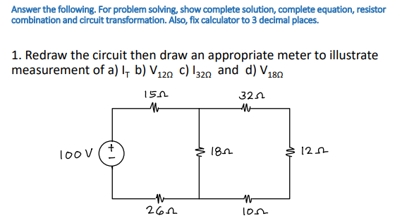 Answer the following. For problem solving, show complete solution, complete equation, resistor
combination and circuit transformation. Also, fix calculator to 3 decimal places.
1. Redraw the circuit then draw an appropriate meter to illustrate
measurement of a) I, b) V120 c) I320 and d) V180
150
32n
10ov (+
182
12
262
