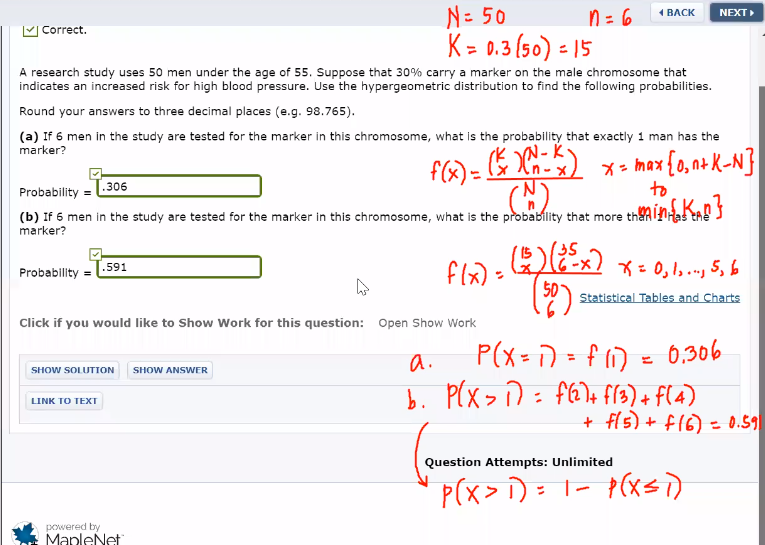 N= 50
K = 0.3 (50) = 15
1 BACK
NEXT
n = 6
%3D
Correct.
A research study uses 50 men under the age of 55. Suppose that 30% carry a marker on the male chromosome that
indicates an increased risk for high blood pressure. Use the hypergeometric distribution to find the following probabilities.
Round your answers to three decimal places (e.g. 98.765).
(a) If 6 men in the study are tested for the marker in this chromosome, what is the probability that exactly 1 man has the
marker?
x = max {0, n+ K-N}
to
[.306
Probability =
(b) If 6 men in the study are tested for the marker in this chromosome, what is the probability that more thanlHa!
marker?
135
Probability = [.591
flx):
X= 0, 1,., 5, b
Statistical Tables and Charts
Click if you would like to Show Work for this question: Open Show Work
a.
P(x= D = f 1) = 6,306
SHOW SOLUTION SHOW ANSWER
b. P(X > D = fE)+ f3) + f(4)
+ fl5) + f16) = 0.59
INK το ΤEX
%3D
Question Attempts: Unlimited
P(x> )= 1- p(xsi)
powered by
MapleNet
