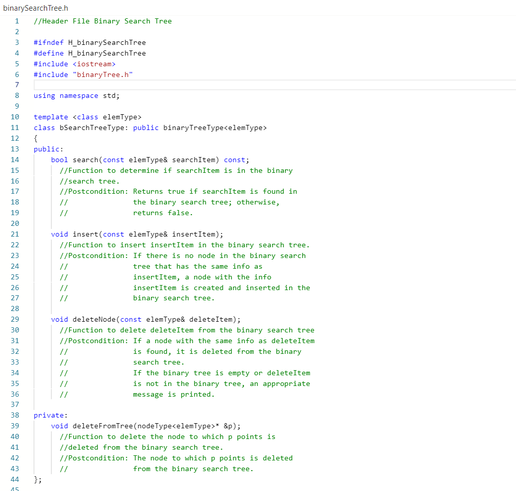 binarySearchTree.h
1
//Header File Binary Search Tree
2.
3
#ifndef H_binarySearchTree
4
#define H_binarySearchTree
#include <iostream>
6
#include "binaryTree.h"
7
8
using namespace std;
9
10
template <class elemType>
11
class bSearchTreeType: public binaryTreeType<elemType>
12
{
13
public:
14
bool search(const elemType& searchItem) const;
15
//Function to determine if searchItem is in the binary
16
//search tree.
17
//Postcondition: Returns true if searchItem is found in
18
//
the binary search tree; otherwise,
19
//
returns false.
20
void insert(const elemType& insertItem);
//Function to insert insertItem in the binary search tree.
//Postcondition: If there is no node in the binary search
21
22
23
24
//
tree that has the same info as
25
//
insertItem, a node with the info
insertItem is created and inserted in the
26
//
27
//
binary search tree.
28
void deleteNode (const elemType& deleteItem);
29
30
//Function to delete deleteItem from the binary search tree
31
//Postcondition: If a node with the same info as deleteItem
32
//
is found, it is deleted from the binary
33
//
search tree.
If the binary tree is empty or deleteItem
is not in the binary tree, an appropriate
message is printed.
34
//
35
//
36
//
37
38
private:
39
void deleteFromTree(nodeType<elemType>* &p);
40
//Function to delete the node to which p points is
41
//deleted from the binary search tree.
42
//Postcondition: The node to which p points is deleted
43
//
from the binary search tree.
44
};
45
