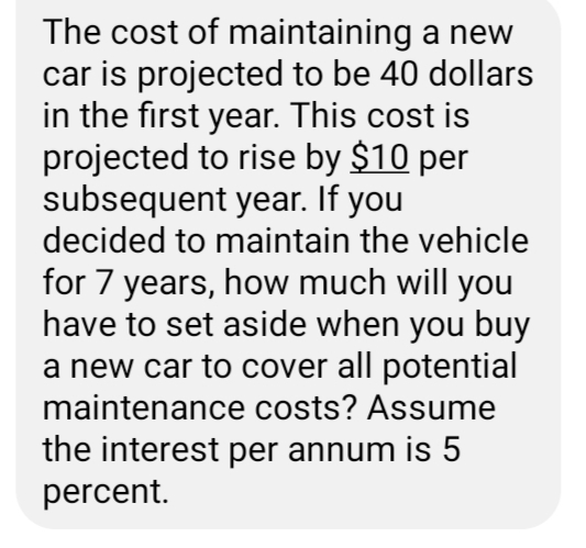 The cost of maintaining a new
car is projected to be 40 dollars
in the first year. This cost is
projected to rise by $10 per
subsequent year. If you
decided to maintain the vehicle
for 7 years, how much will you
have to set aside when you buy
a new car to cover all potential
maintenance costs? Assume
the interest per annum is 5
percent.
