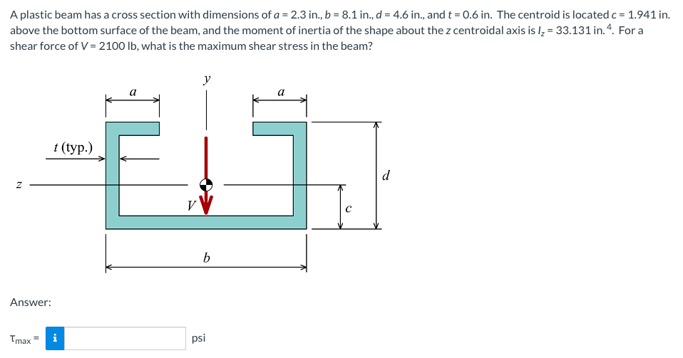 A plastic beam has a cross section with dimensions of a = 2.3 in., b = 8.1 in., d = 4.6 in., and t = 0.6 in. The centroid is located c = 1.941 in.
above the bottom surface of the beam, and the moment of inertia of the shape about the z centroidal axis is lz = 33.131 in. 4. For a
shear force of V = 2100 lb, what is the maximum shear stress in the beam?
y
1 (tyр.)
d
V
b
Answer:
Tmax =
i
psi
