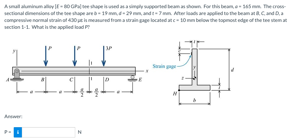 A small aluminum alloy [E = 80 GPa] tee shape is used as a simply supported beam as shown. For this beam, a = 165 mm. The cross-
sectional dimensions of the tee shape are b = 19 mm, d = 29 mm, and t = 7 mm. After loads are applied to the beam at B, C, and D, a
compressive normal strain of 430 µɛ is measured from a strain gage located at c = 10 mm below the topmost edge of the tee stem at
section 1-1. What is the applied load P?
P
ЗР
Strain gage
d
D
E
H
Answer:
P = i
