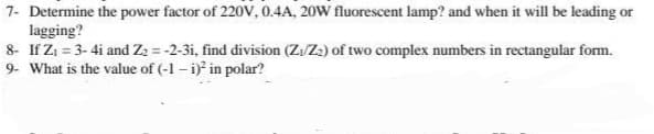 7- Determine the power factor of 220V, 0.4A, 20W fluorescent lamp? and when it will be leading or
lagging?
8- If Z₁ = 3-4i and Z₂ = -2-3i, find division (Z:/Z₂) of two complex numbers in rectangular form.
9- What is the value of (-1-i)² in polar?