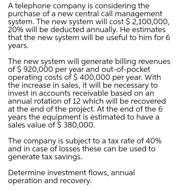 A telephone company is considering the
purchase of a new central call management
system. The new system will cost $ 2,100,000,
20% will be deducted annually. He estimates
that the new system will be useful to him for 6
years.
The new system will generate billing revenues
of $ 920,000 per year and out-of-pocket
operating costs of $ 400,000 per year. With
the increase in sales, it will be necessary to
invest in accounts receivable based on an
annual rotation of 12 which will be recovered
at the end of the project. At the end of the 6
years the equipment is estimated to have a
sales value of $ 380,000.
The company is subject to a tax rate of 40%
and in case of losses these can be used to
generate tax savings.
Determine investment flows, annual
operation and recovery.
