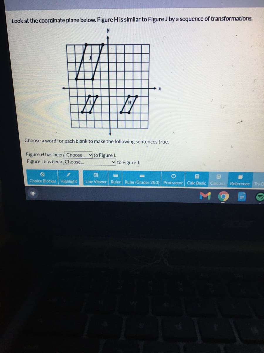 Look at the coordinate plane below. Figure H is similar to Figure J by a sequence of transformations.
Choose a word for each blank to make the following sentences true.
Figure H has been Choose.. v to Figure I.
Figure I has been Choose...
v to Figure J.
Choice Blocker Highlight
Line Viewer Ruler Ruler (Grades 2&3) Protractor Calc Basic Calc Sc.
Reference Try D
10
