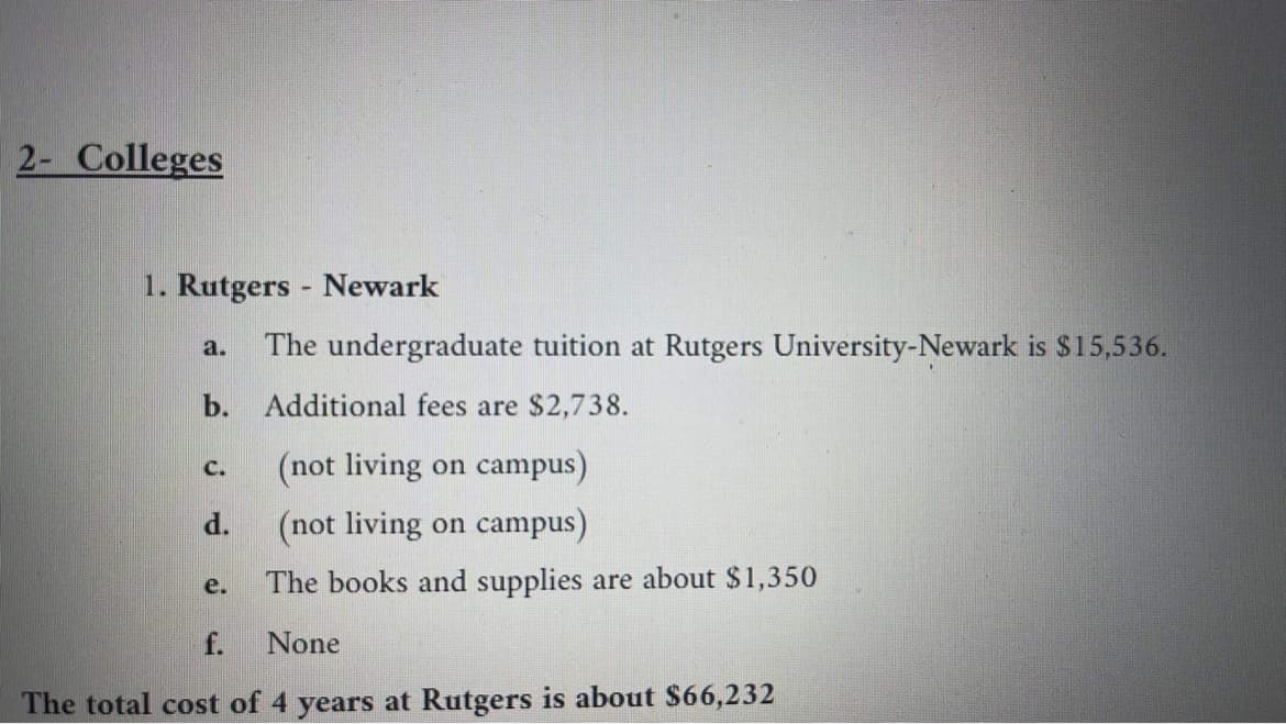 2- Colleges
1. Rutgers - Newark
The undergraduate tuition at Rutgers University-Newark is $15,536.
a.
b. Additional fees are $2,738.
(not living on campus)
C.
d.
(not living on campus)
The books and supplies are about $1,350
е.
f.
None
The total cost of 4 years at Rutgers is about $66,232
