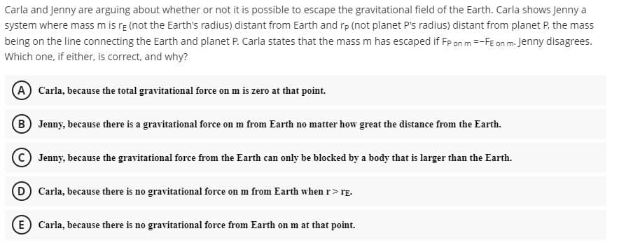 Carla and Jenny are arguing about whether or not it is possible to escape the gravitational field of the Earth. Carla shows Jenny a
system where mass m is rɛ (not the Earth's radius) distant from Earth and rp (not planet P's radius) distant from planet P, the mass
being on the line connecting the Earth and planet P. Carla states that the mass m has escaped if Fp on m =-Fɛ on m. Jenny disagrees.
Which one, if either, is correct, and why?
(A Carla, because the total gravitational force on m is zero at that point.
B) Jenny, because there is a gravitational force on m from Earth no matter how great the distance from the Earth.
C Jenny, because the gravitational force from the Earth can only be blocked by a body that is larger than the Earth.
D Carla, because there is no gravitational force on m from Earth when r> rE.
(E) Carla, because there is no gravitational force from Earth on m at that point.
