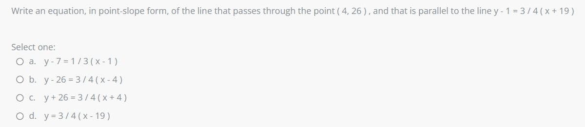 Write an equation, in point-slope form, of the line that passes through the point ( 4, 26 ), and that is parallel to the line y - 1 = 3/4 (x+ 19)
Select one:
O a. y-7 = 1/3(x - 1)
O b. y- 26 = 3/4(x-4)
O c. y+ 26 = 3/4(x+4)
O d. y=3/4 (x - 19)
