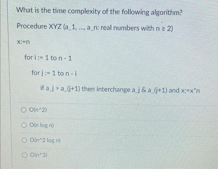 What is the time complexity of the following algorithm?
Procedure XYZ (a_1, .., a_n: real numbers with n 2 2)
X:-n
for i:= 1 to n- 1
for j: 1 to n- i
if a_j > a_(j+1) then interchange aj & a (j+1) and x:-x"n
O O(n^2)
O O(n log n)
O O(n^2 log n)
O O(n^3)
