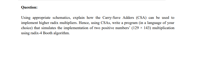 Question:
Using appropriate schematics, explain how the Carry-Save Adders (CSA) can be used to
implement higher radix multipliers. Hence, using CSAS, write a program (in a language of your
choice) that simulates the implementation of two positive numbers' (129 × 143) multiplication
using radix-4 Booth algorithm.
