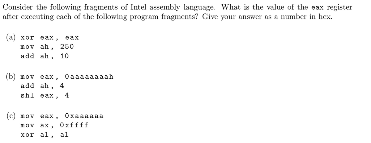 Consider the following fragments of Intel assembly language. What is the value of the eax register
after executing each of the following program fragments? Give your answer as a number in hex.
(а) хоr
eax ,
eax
mov ah,
250
add ah, 10
(b) mov eax,
add ah,
Оaaаааааah
4
shl
eax,
4
(c) mov
eax,
Охаааааа
mov
ах, Охffff
хоr al, al
