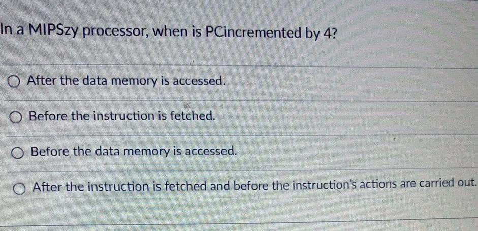 In a MIPSZY processor, when is PCincremented by 4?
O After the data memory is accessed.
O Before the instruction is fetched.
O Before the data memory is accessed.
After the instruction is fetched and before the instruction's actions are carried out.
