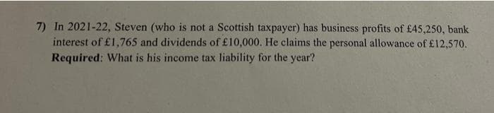 7) In 2021-22, Steven (who is not a Scottish taxpayer) has business profits of £45,250, bank
interest of £1,765 and dividends of £10,000. He claims the personal allowance of £12,570.
Required: What is his income tax liability for the year?
