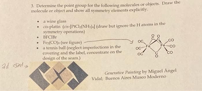 3. Determine the point group for the following molecules or objects. Draw the
molecule or object and show all symmetry elements explicitly.
• a wine glass
• cis-platin (cis-[PtCl2(NH3)4] (draw but ignore the H atoms in the
symmetry operations)
BFCIBR
• Fe2(CO), (see figure)
• a tennis ball (neglect imperfections in the
covering and the label, concentrate on the
design of the seam.)
OC,
Fe CO
OC Fé
OC
CO
ad direl >
Generative Painting by Miguel Ángel
Vidal; Buenos Aires Museo Moderno
