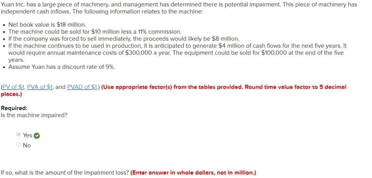 Yuan Inc. has a large piece of machinery, and management has determined there is potential impairment. This piece of machinery has
independent cash inflows. The following information relates to the machine:
• Net book value is $18 million.
• The machine could be sold for $10 million less a 11% commission.
• If the company was forced to sell immediately, the proceeds would likely be $8 million.
• If the machine continues to be used in production, it is anticipated to generate $4 million of cash flows for the next five years. It
would require annual maintenance costs of $300,000 a year. The equipment could be sold for $100,000 at the end of the five
years.
• Assume Yuan has a discount rate of 9%.
(PV of $1, PVA of $1, and PVAD of $1.) (Use appropriate factor(s) from the tables provided. Round time value factor to 5 decimal
places.)
Required:
Is the machine impaired?
O Yes O
O No
If so, what is the amount of the impairment loss? (Enter answer in whole dollars, not in million.)
