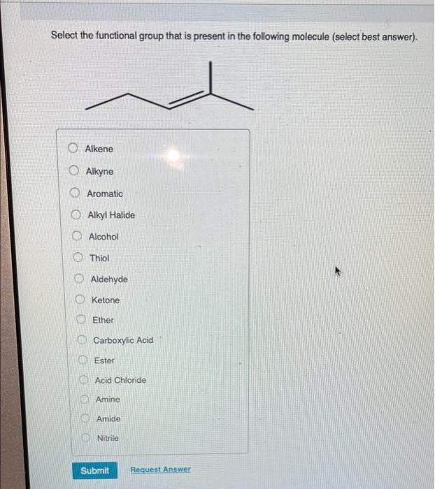 Select the functional group that is present in the following molecule (select best answer).
O Alkene
O Alkyne
O Aromatic
Alkyl Halide
O Alcohol
O Thiol
Aldehyde
Ketone
Ether
Carboxylic Acid
O Ester
O Acid Chloride
Amine
O Amide
O Nitrile
Submit
Request Answer
